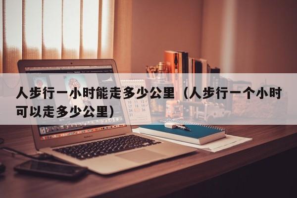 人步行一小时能走多少公里（人步行一个小时可以走多少公里）