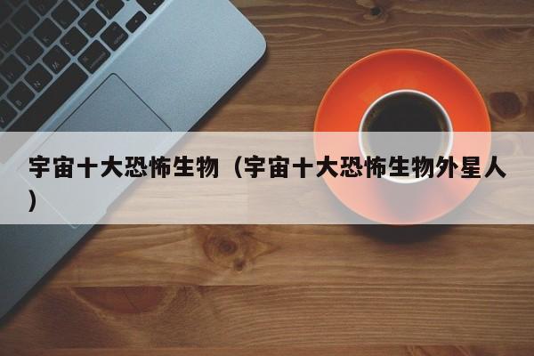 宇宙十大恐怖生物（宇宙十大恐怖生物外星人）