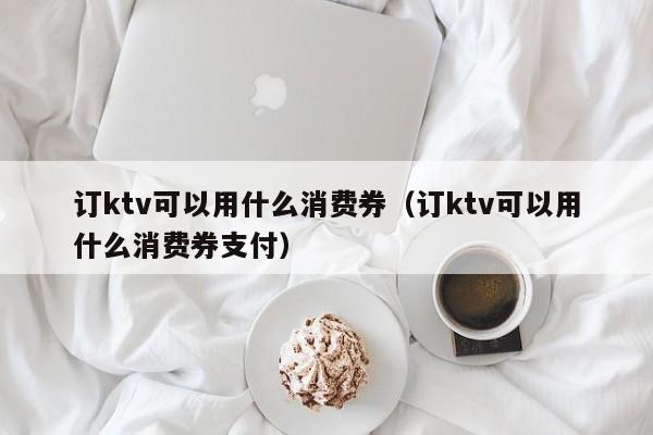 订ktv可以用什么消费券（订ktv可以用什么消费券支付）