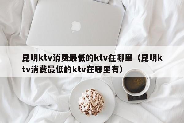 昆明ktv消费最低的ktv在哪里（昆明ktv消费最低的ktv在哪里有）