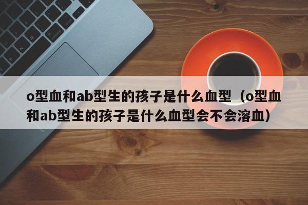 o型血和ab型生的孩子是什么血型（o型血和ab型生的孩子是什么血型会不会溶血）
