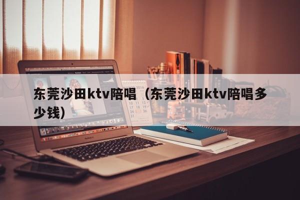 东莞沙田ktv陪唱（东莞沙田ktv陪唱多少钱）