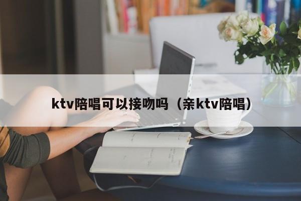 ktv陪唱可以接吻吗（亲ktv陪唱）