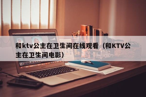 和ktv公主在卫生间在线观看（和KTV公主在卫生间电影）