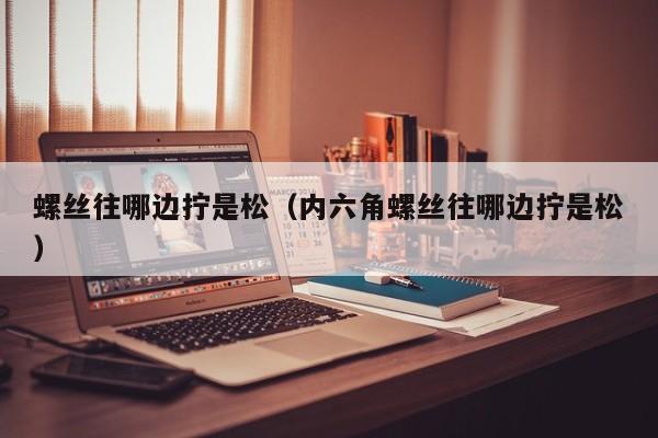 螺丝往哪边拧是松（内六角螺丝往哪边拧是松）