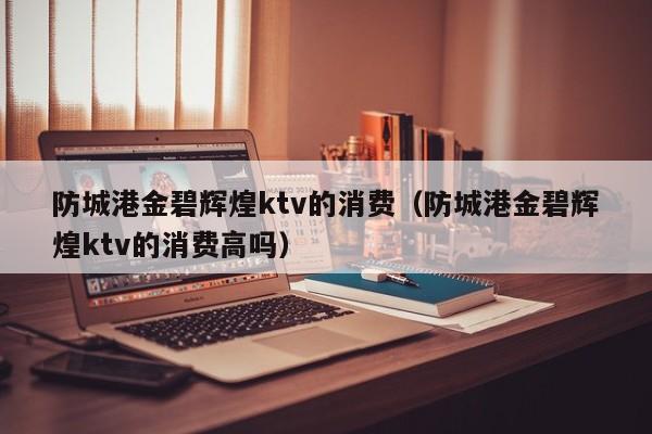 防城港金碧辉煌ktv的消费（防城港金碧辉煌ktv的消费高吗）