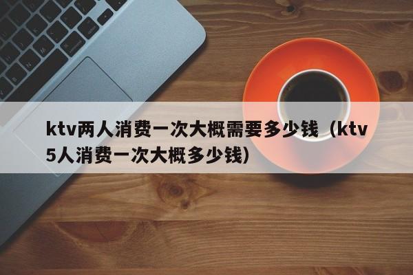 ktv两人消费一次大概需要多少钱（ktv5人消费一次大概多少钱）
