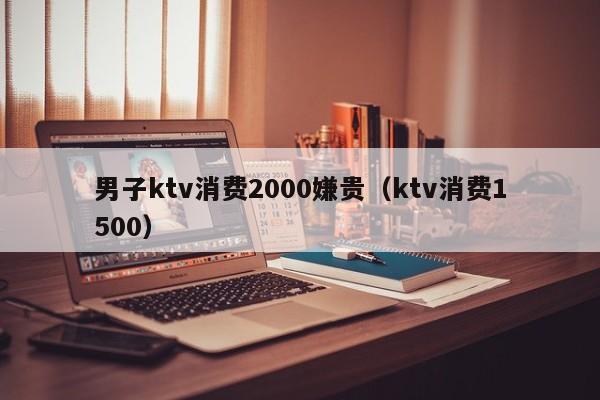 男子ktv消费2000嫌贵（ktv消费1500）