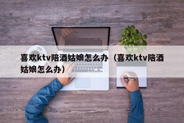 喜欢ktv陪酒姑娘怎么办（喜欢ktv陪酒姑娘怎么办）