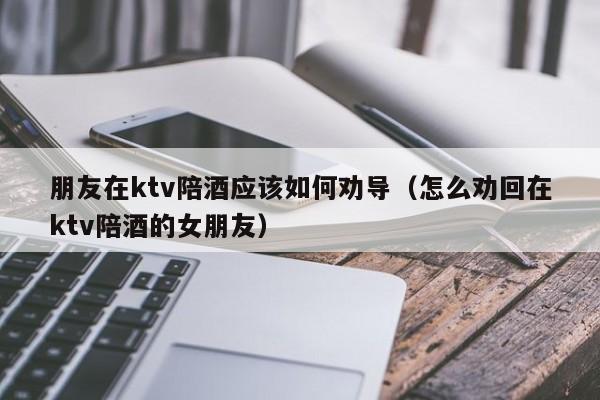 朋友在ktv陪酒应该如何劝导（怎么劝回在ktv陪酒的女朋友）