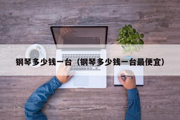 钢琴多少钱一台（钢琴多少钱一台最便宜）