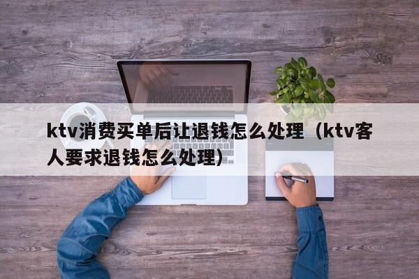 ktv消费买单后让退钱怎么处理（ktv客人要求退钱怎么处理）
