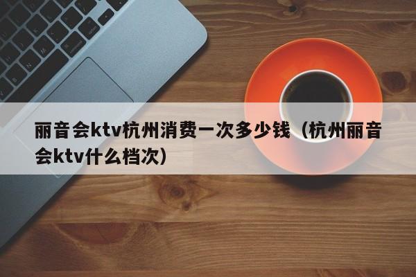 丽音会ktv杭州消费一次多少钱（杭州丽音会ktv什么档次）
