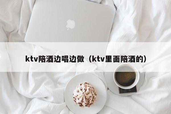 ktv陪酒边唱边做（ktv里面陪酒的）