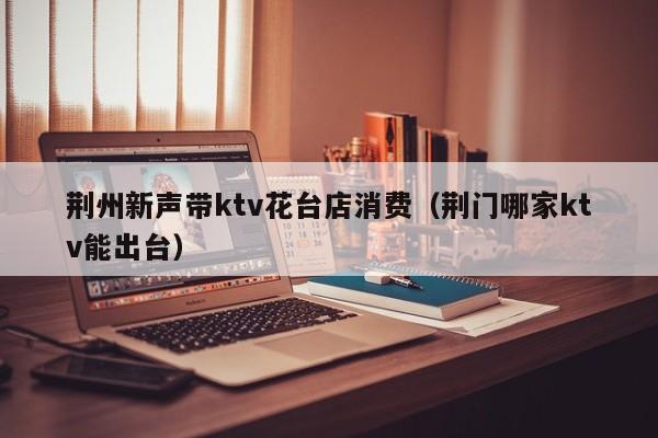 荆州新声带ktv花台店消费（荆门哪家ktv能出台）