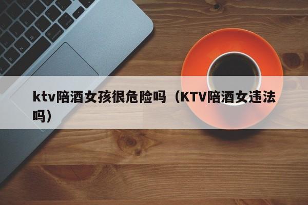 ktv陪酒女孩很危险吗（KTV陪酒女违法吗）