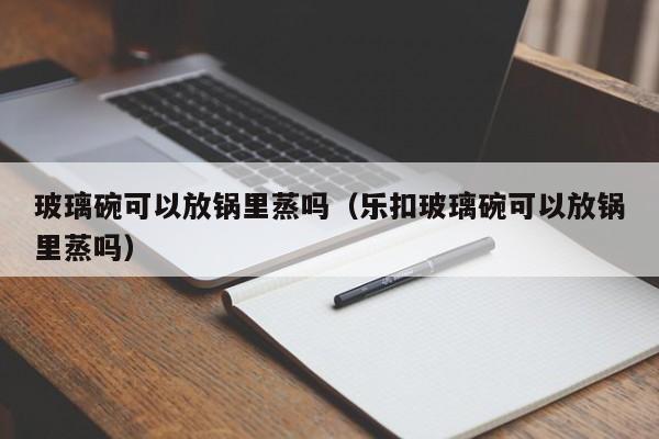 玻璃碗可以放锅里蒸吗（乐扣玻璃碗可以放锅里蒸吗）