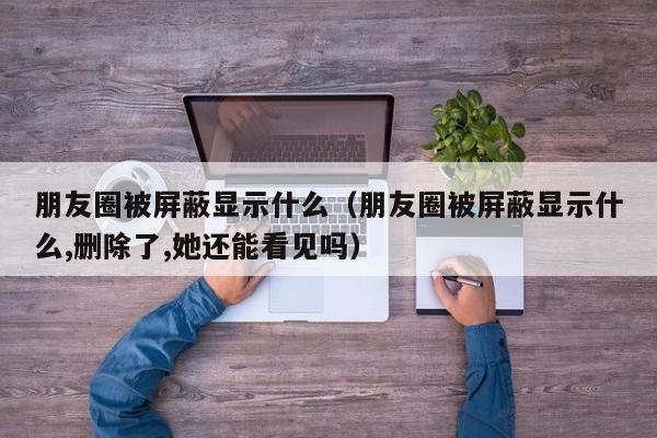 朋友圈被屏蔽显示什么（朋友圈被屏蔽显示什么,删除了,她还能看见吗）