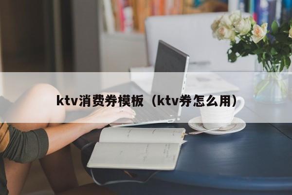 ktv消费券模板（ktv券怎么用）