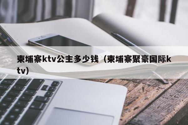 柬埔寨ktv公主多少钱（柬埔寨聚豪国际ktv）