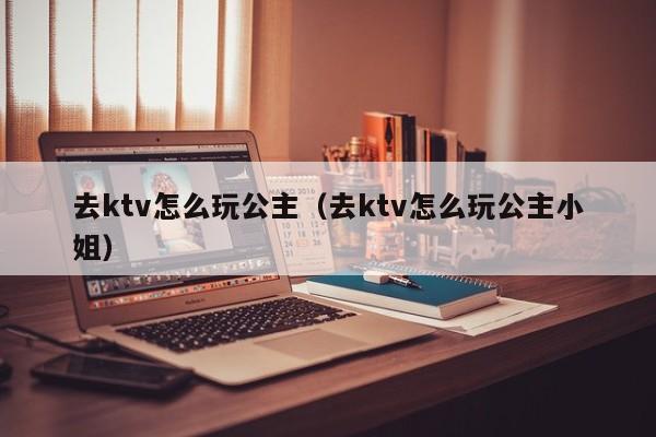 去ktv怎么玩公主（去ktv怎么玩公主小姐）