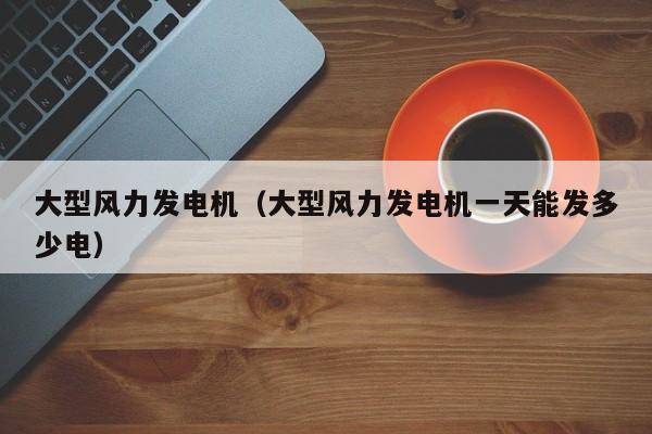 大型风力发电机（大型风力发电机一天能发多少电）