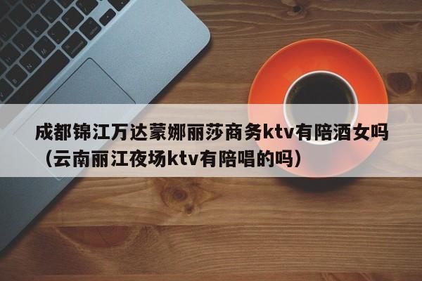 成都锦江万达蒙娜丽莎商务ktv有陪酒女吗（云南丽江夜场ktv有陪唱的吗）