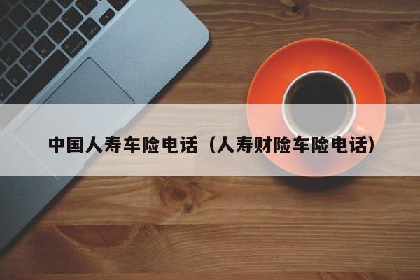 中国人寿车险电话（人寿财险车险电话）