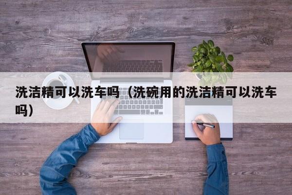 洗洁精可以洗车吗（洗碗用的洗洁精可以洗车吗）