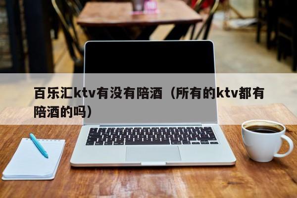 百乐汇ktv有没有陪酒（所有的ktv都有陪酒的吗）