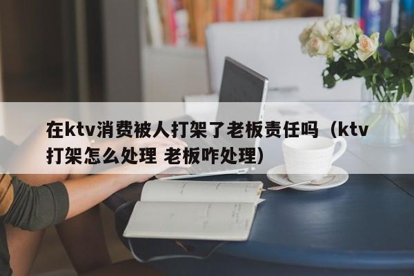 在ktv消费被人打架了老板责任吗（ktv打架怎么处理 老板咋处理）