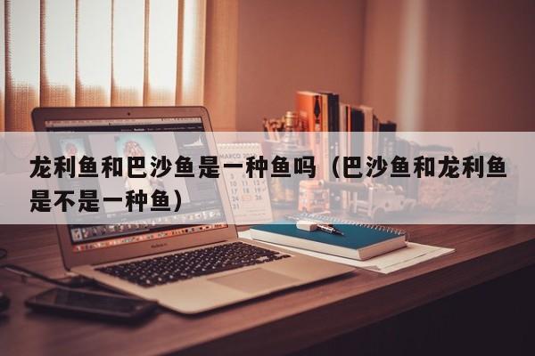 龙利鱼和巴沙鱼是一种鱼吗（巴沙鱼和龙利鱼是不是一种鱼）