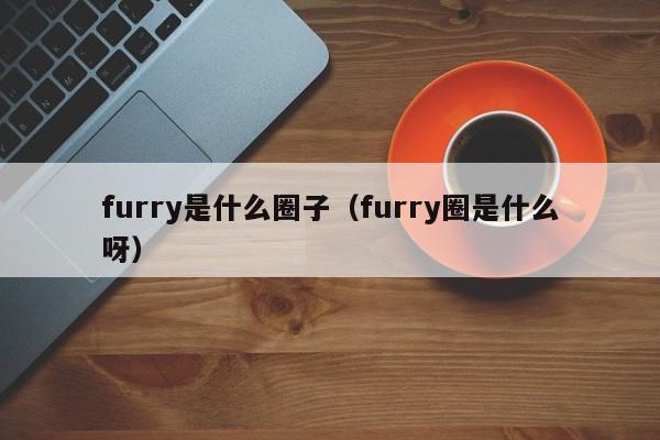 furry是什么圈子（furry圈是什么呀）