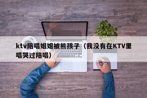 ktv陪唱姐姐被熊孩子（我没有在KTV里唱哭过陪唱）