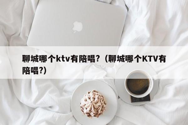 聊城哪个ktv有陪唱?（聊城哪个KTV有陪唱?）
