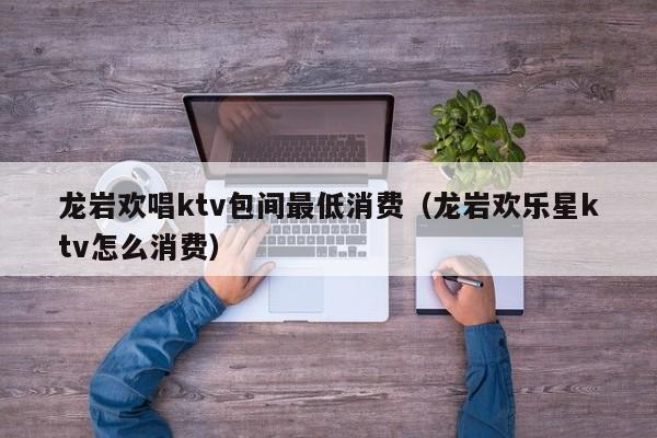 龙岩欢唱ktv包间最低消费（龙岩欢乐星ktv怎么消费）