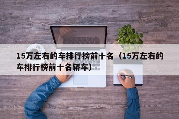 15万左右的车排行榜前十名（15万左右的车排行榜前十名轿车）