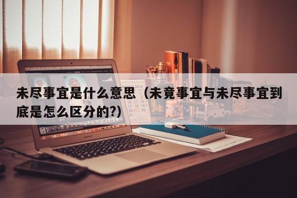 未尽事宜是什么意思（未竟事宜与未尽事宜到底是怎么区分的?）