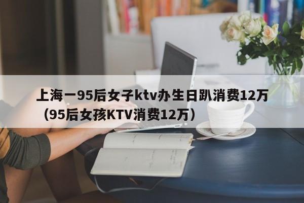 上海一95后女子ktv办生日趴消费12万（95后女孩KTV消费12万）