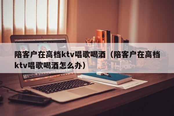 陪客户在高档ktv唱歌喝酒（陪客户在高档ktv唱歌喝酒怎么办）