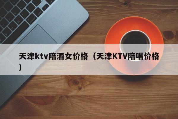 天津ktv陪酒女价格（天津KTV陪唱价格）