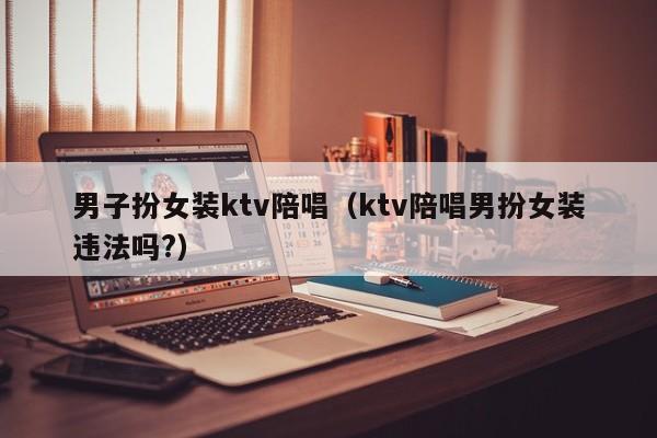 男子扮女装ktv陪唱（ktv陪唱男扮女装违法吗?）