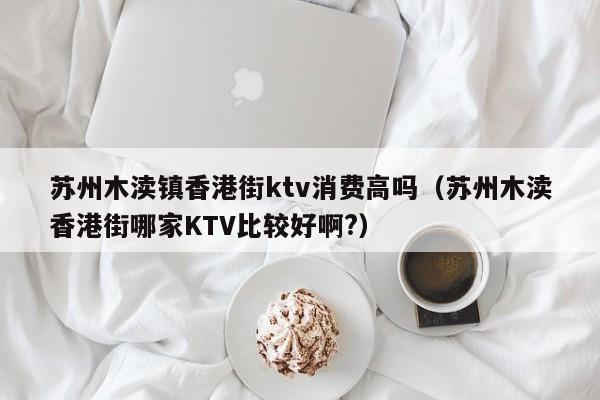 苏州木渎镇香港街ktv消费高吗（苏州木渎香港街哪家KTV比较好啊?）