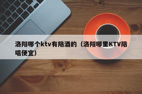 洛阳哪个ktv有陪酒的（洛阳哪里KTV陪唱便宜）