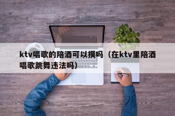 ktv唱歌的陪酒可以摸吗（在ktv里陪酒唱歌跳舞违法吗）
