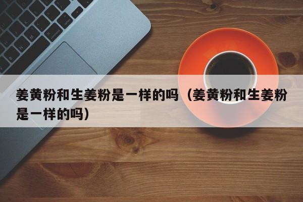 姜黄粉和生姜粉是一样的吗（姜黄粉和生姜粉是一样的吗）