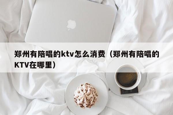 郑州有陪唱的ktv怎么消费（郑州有陪唱的KTV在哪里）