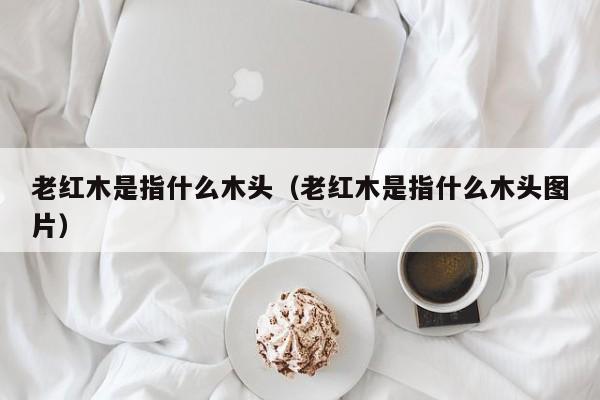 老红木是指什么木头（老红木是指什么木头图片）