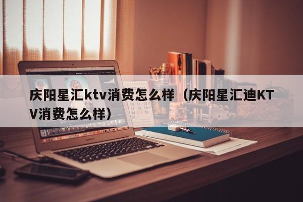 庆阳星汇ktv消费怎么样（庆阳星汇迪KTV消费怎么样）