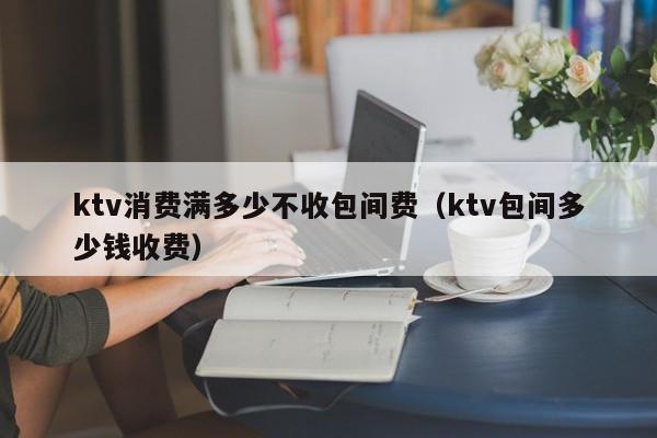 ktv消费满多少不收包间费（ktv包间多少钱收费）